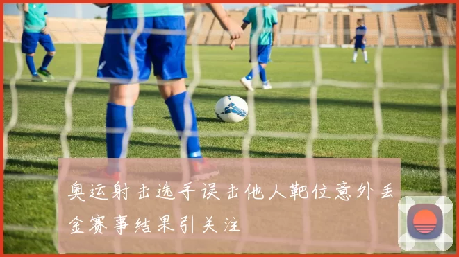 奥运射击选手误击他人靶位意外丢金赛事结果引关注