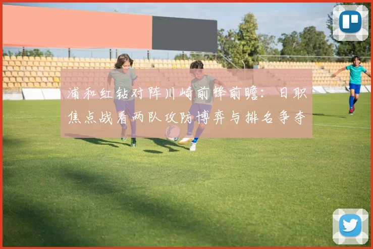 浦和红钻对阵川崎前锋前瞻：日职焦点战看两队攻防博弈与排名争夺