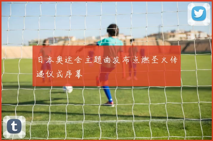 日本奥运会主题曲发布点燃圣火传递仪式序幕