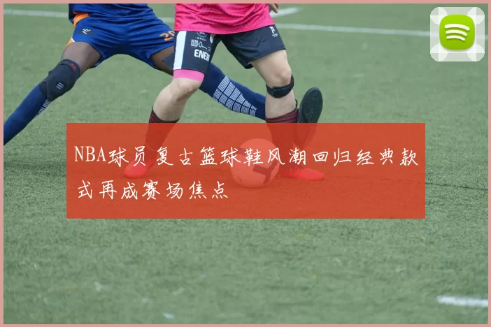 NBA球员复古篮球鞋风潮回归经典款式再成赛场焦点