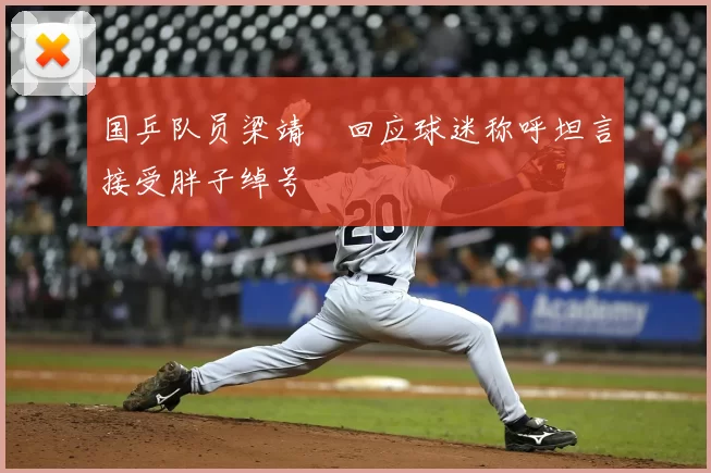 国乒队员梁靖崑回应球迷称呼坦言接受胖子绰号