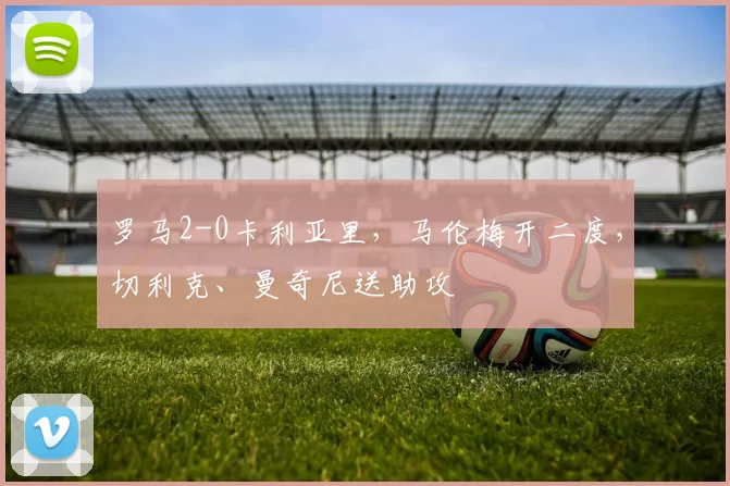 罗马2-0卡利亚里，马伦梅开二度，切利克、曼奇尼送助攻