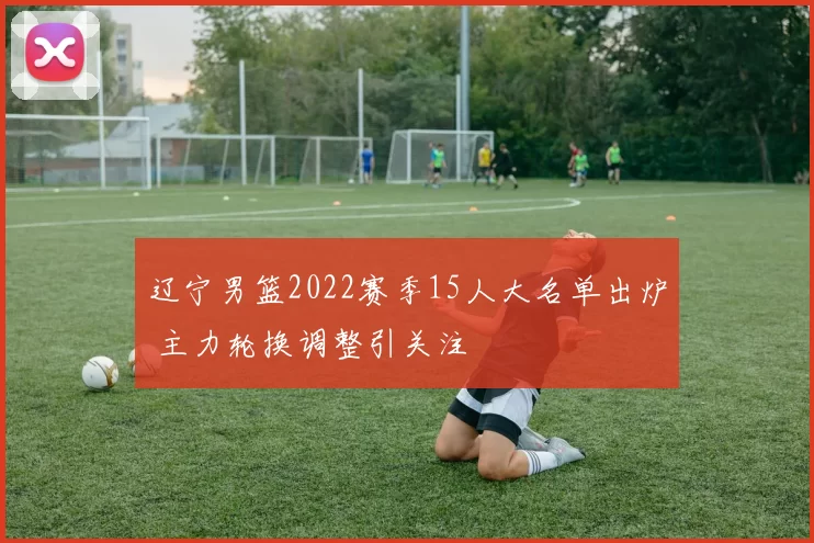 辽宁男篮2022赛季15人大名单出炉 主力轮换调整引关注