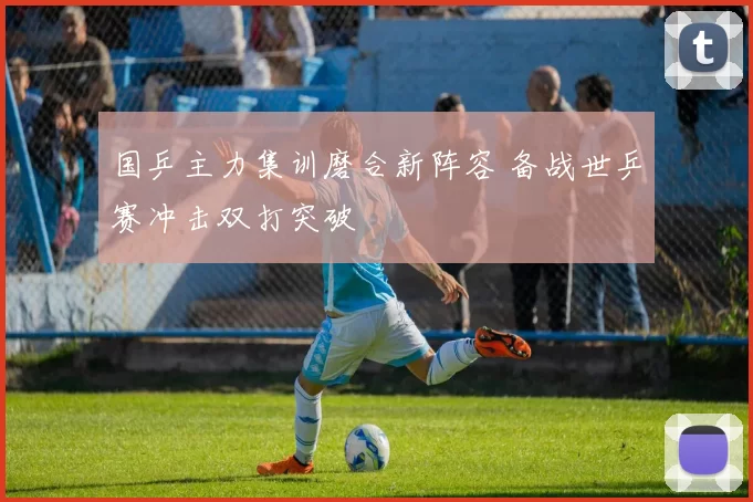 国乒主力集训磨合新阵容 备战世乒赛冲击双打突破