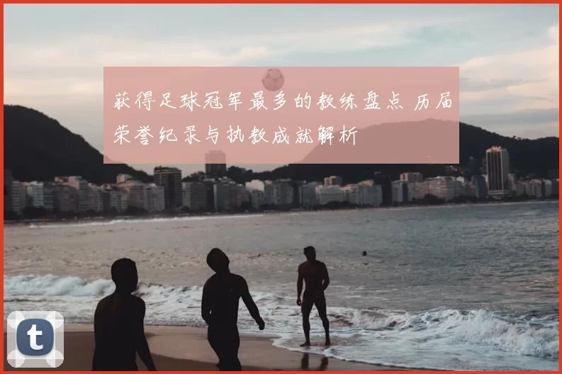 获得足球冠军最多的教练盘点 历届荣誉纪录与执教成就解析