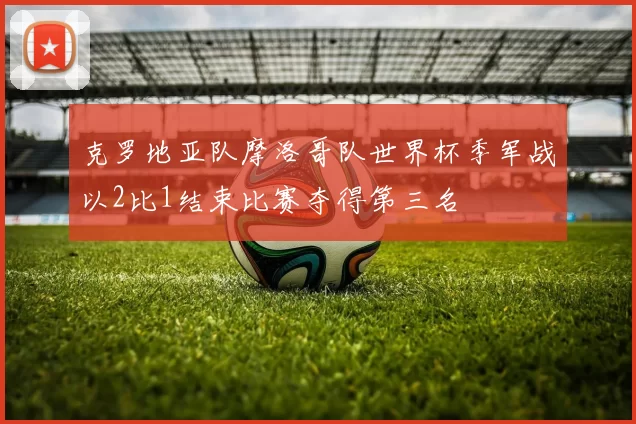 克罗地亚队摩洛哥队世界杯季军战以2比1结束比赛夺得第三名