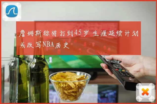 詹姆斯称将打到45岁 生涯延续计划或改写NBA历史