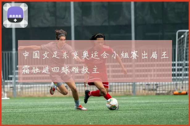 中国女足东京奥运会小组赛出局王霜独进四球难救主