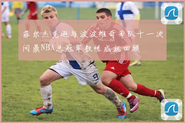 菲尔杰克逊与波波维奇率队十一次问鼎NBA总冠军教练成就回顾