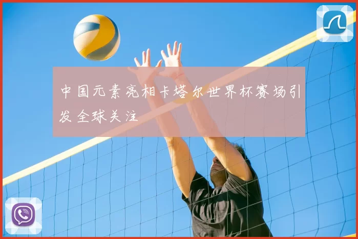 中国元素亮相卡塔尔世界杯赛场引发全球关注