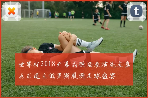 世界杯2018开幕式现场表演亮点盘点东道主俄罗斯展现足球盛宴