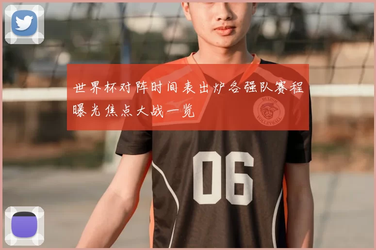 世界杯对阵时间表出炉各强队赛程曝光焦点大战一览