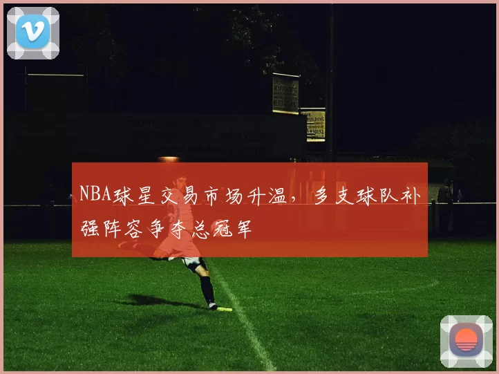 NBA球星交易市场升温，多支球队补强阵容争夺总冠军