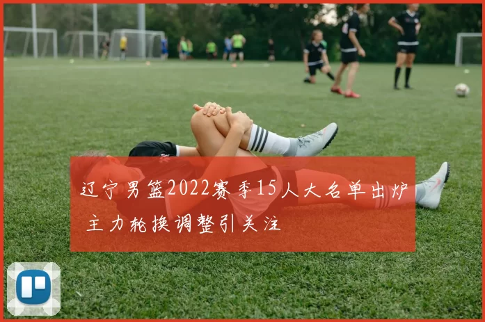 辽宁男篮2022赛季15人大名单出炉 主力轮换调整引关注