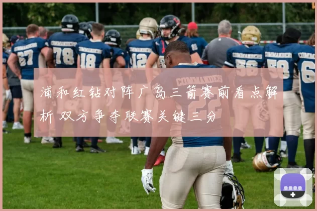 浦和红钻对阵广岛三箭赛前看点解析 双方争夺联赛关键三分