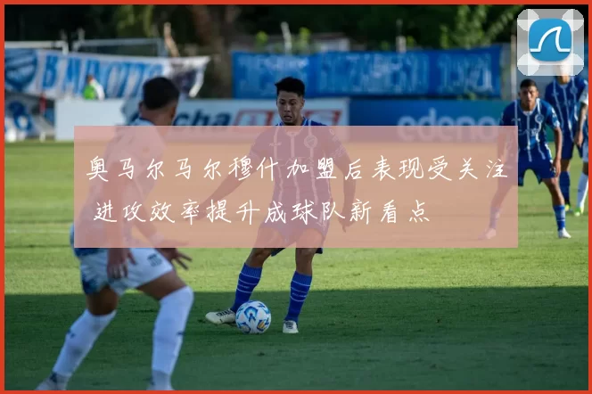 奥马尔马尔穆什加盟后表现受关注 进攻效率提升成球队新看点