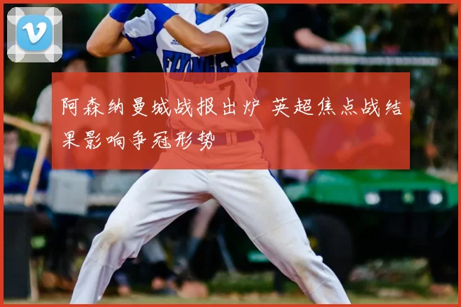 阿森纳曼城战报出炉 英超焦点战结果影响争冠形势