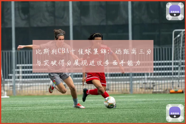 比斯利CBA十佳球集锦：远距离三分与突破得分展现进攻多面手能力