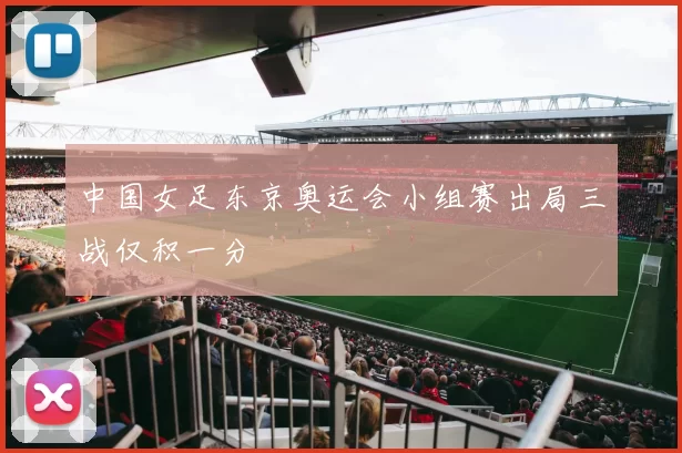 中国女足东京奥运会小组赛出局三战仅积一分