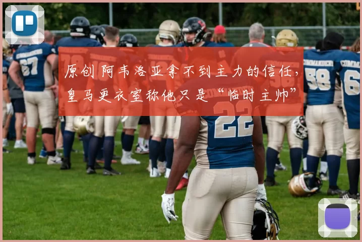 原创 阿韦洛亚拿不到主力的信任，皇马更衣室称他只是“临时主帅”