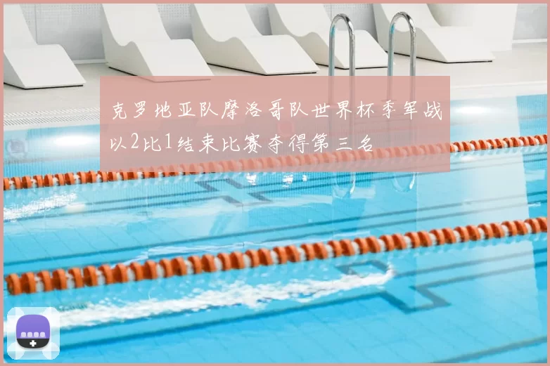 克罗地亚队摩洛哥队世界杯季军战以2比1结束比赛夺得第三名