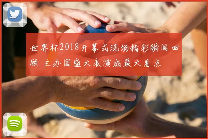 世界杯2018开幕式现场精彩瞬间回顾 主办国盛大表演成最大看点