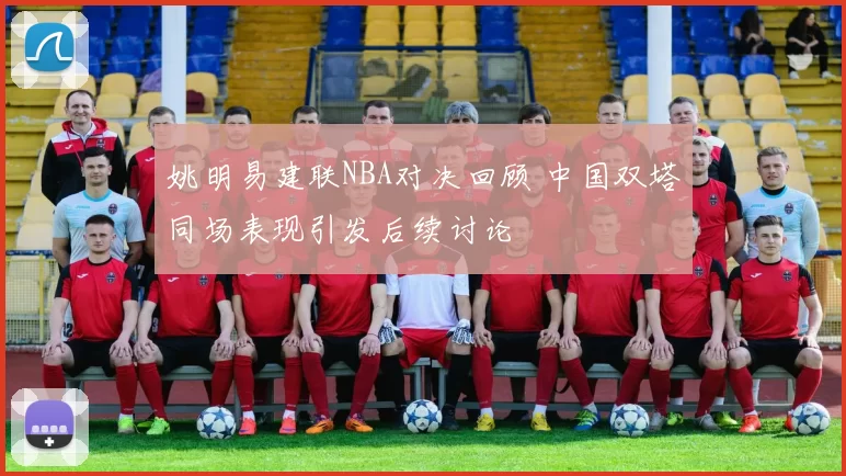 姚明易建联NBA对决回顾 中国双塔同场表现引发后续讨论