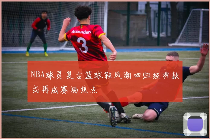 NBA球员复古篮球鞋风潮回归经典款式再成赛场焦点