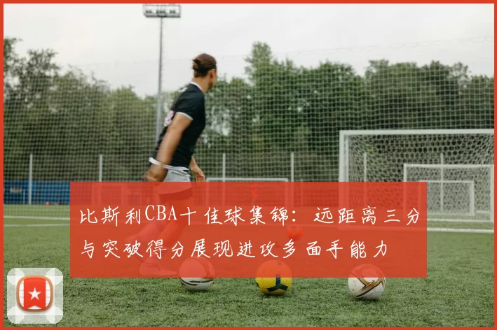 比斯利CBA十佳球集锦：远距离三分与突破得分展现进攻多面手能力