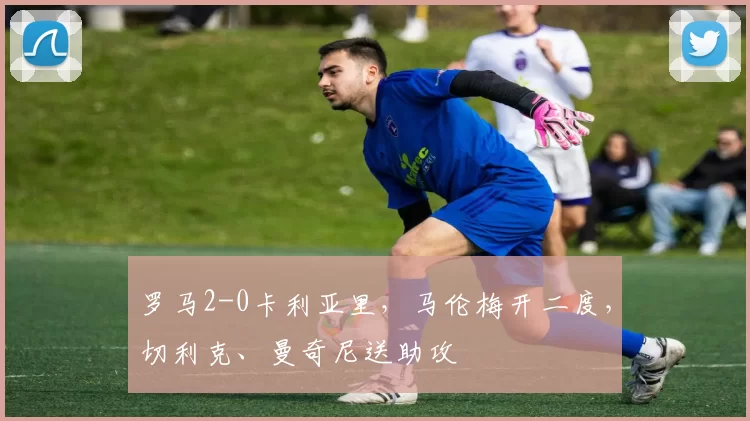 罗马2-0卡利亚里，马伦梅开二度，切利克、曼奇尼送助攻