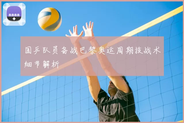 国乒队员备战巴黎奥运周期技战术细节解析