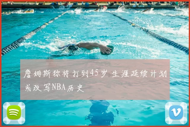 詹姆斯称将打到45岁 生涯延续计划或改写NBA历史