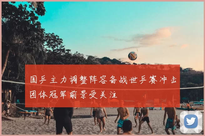 国乒主力调整阵容备战世乒赛冲击团体冠军前景受关注