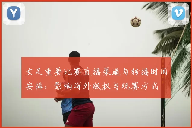 女足重要比赛直播渠道与转播时间安排，影响海外版权与观赛方式