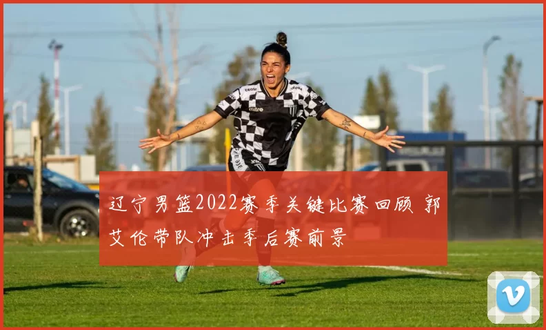 辽宁男篮2022赛季关键比赛回顾 郭艾伦带队冲击季后赛前景