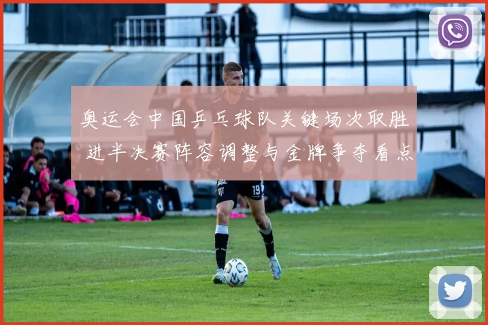 奥运会中国乒乓球队关键场次取胜 进半决赛阵容调整与金牌争夺看点