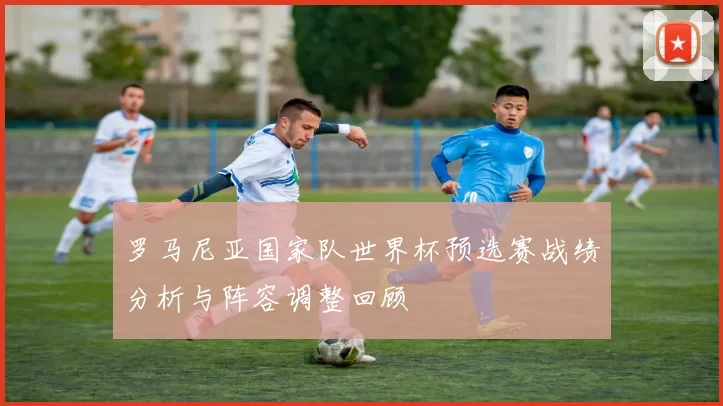 罗马尼亚国家队世界杯预选赛战绩分析与阵容调整回顾