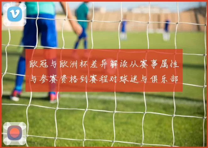 欧冠与欧洲杯差异解读从赛事属性与参赛资格到赛程对球迷与俱乐部影响