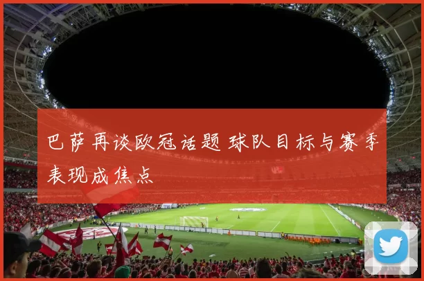 巴萨再谈欧冠话题 球队目标与赛季表现成焦点