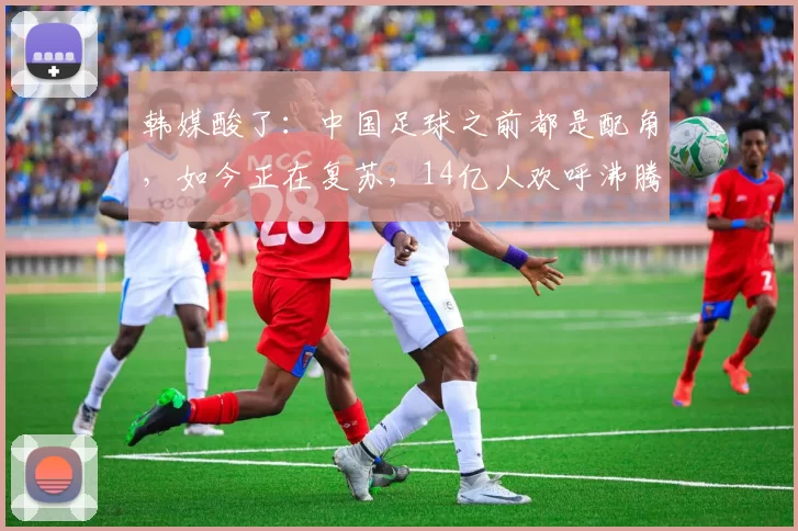 韩媒酸了：中国足球之前都是配角，如今正在复苏，14亿人欢呼沸腾