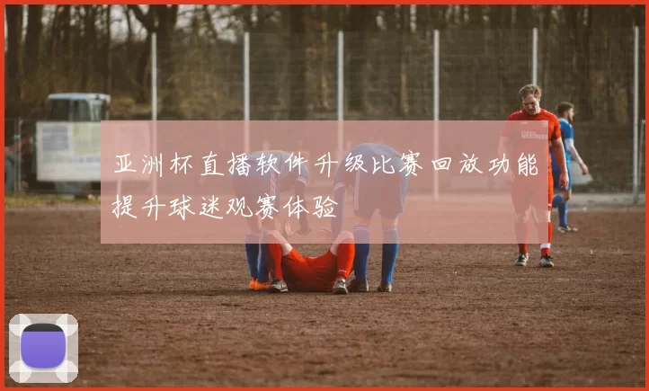 亚洲杯直播软件升级比赛回放功能提升球迷观赛体验