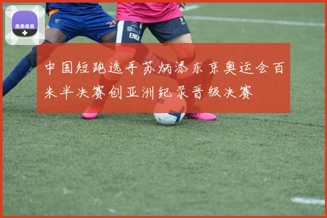中国短跑选手苏炳添东京奥运会百米半决赛创亚洲纪录晋级决赛
