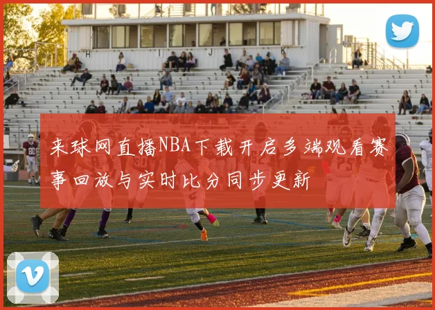 来球网直播NBA下载开启多端观看赛事回放与实时比分同步更新