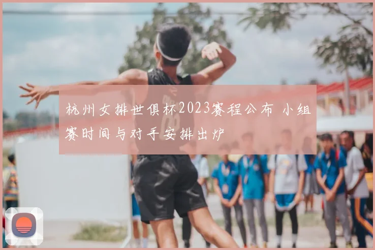 杭州女排世俱杯2023赛程公布 小组赛时间与对手安排出炉