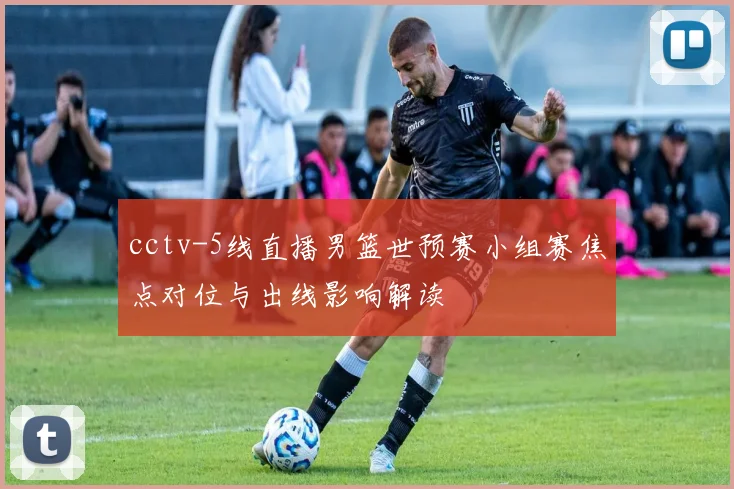 cctv-5线直播男篮世预赛小组赛焦点对位与出线影响解读
